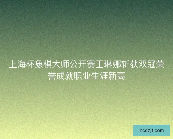 上海杯象棋大师公开赛王琳娜斩获双冠荣誉成就职业生涯新高