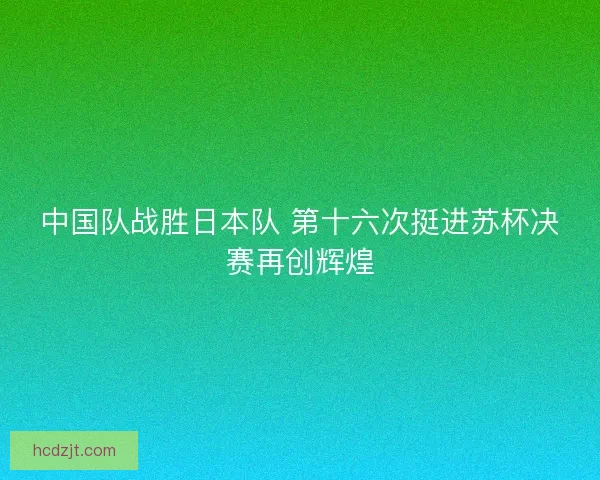中国队战胜日本队 第十六次挺进苏杯决赛再创辉煌