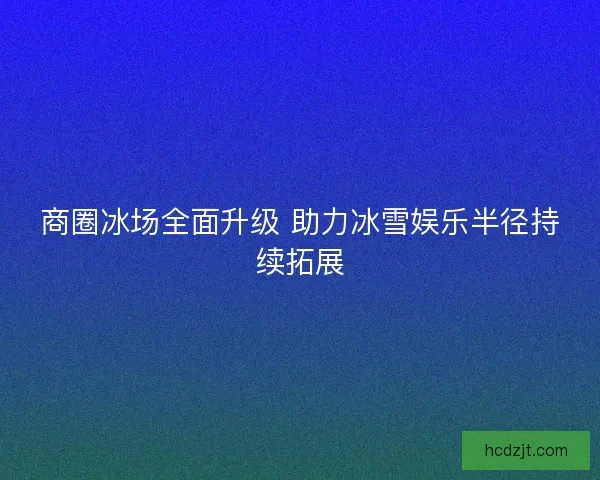 商圈冰场全面升级 助力冰雪娱乐半径持续拓展