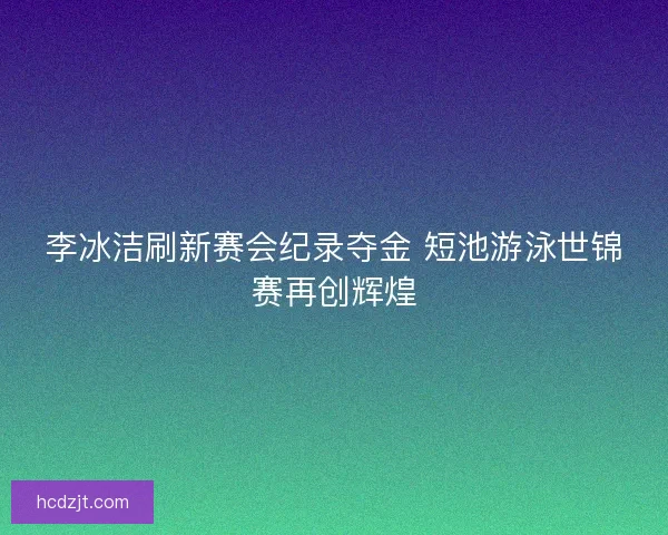 李冰洁刷新赛会纪录夺金 短池游泳世锦赛再创辉煌