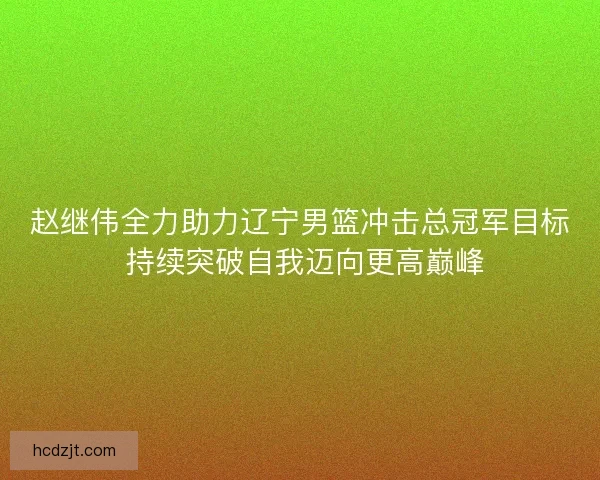 赵继伟全力助力辽宁男篮冲击总冠军目标 持续突破自我迈向更高巅峰