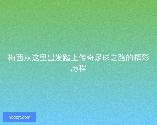 梅西从这里出发踏上传奇足球之路的精彩历程