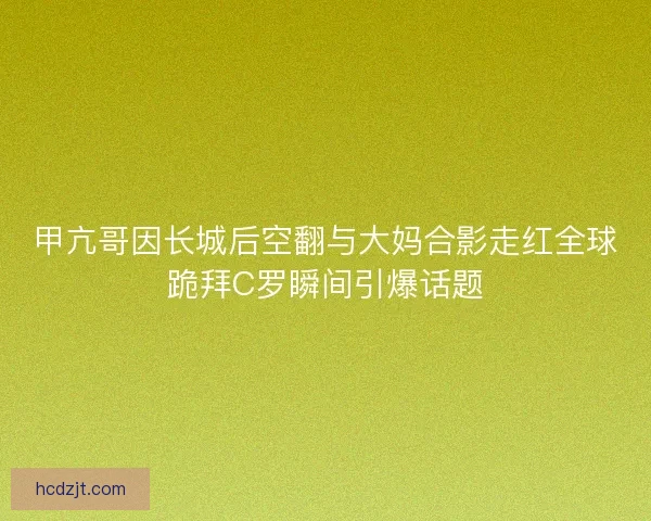 甲亢哥因长城后空翻与大妈合影走红全球跪拜C罗瞬间引爆话题