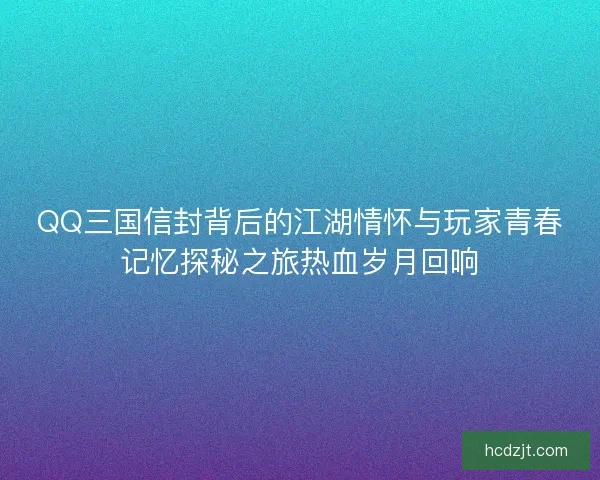 QQ三国信封背后的江湖情怀与玩家青春记忆探秘之旅热血岁月回响