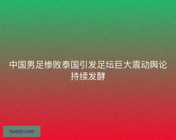 中国男足惨败泰国引发足坛巨大震动舆论持续发酵