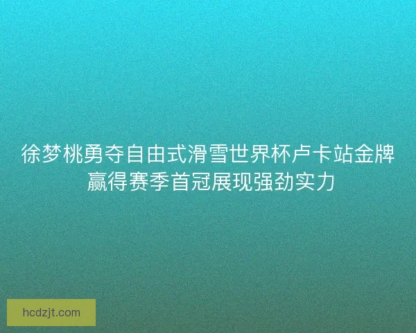 徐梦桃勇夺自由式滑雪世界杯卢卡站金牌 赢得赛季首冠展现强劲实力